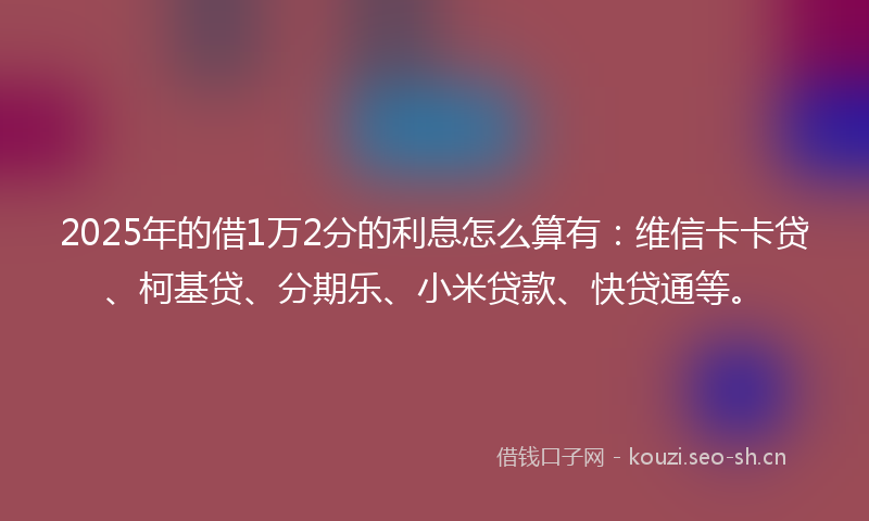 2025年的借1万2分的利息怎么算有：维信卡卡贷、柯基贷、分期乐、小米贷款、快贷通等。