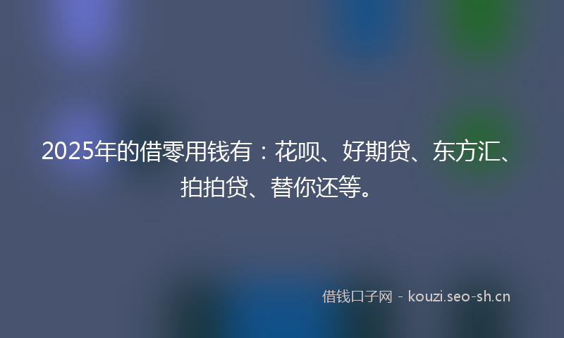 2025年的借零用钱有：花呗、好期贷、东方汇、拍拍贷、替你还等。