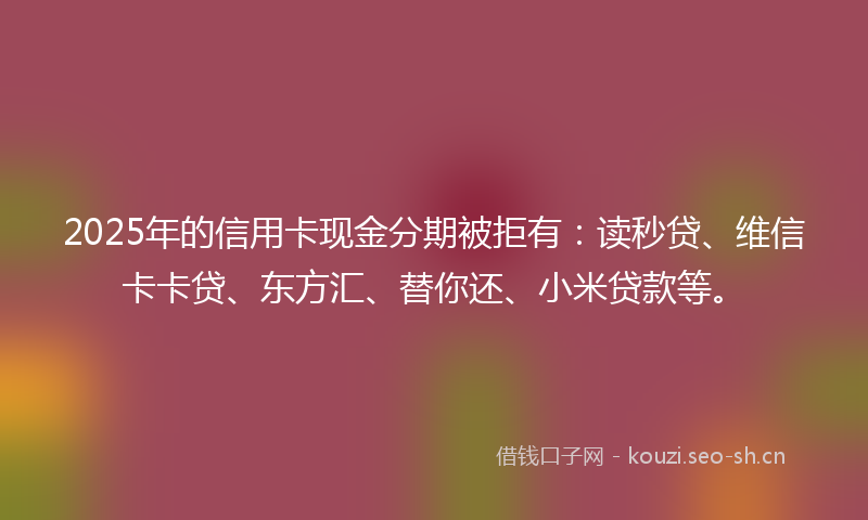 2025年的信用卡现金分期被拒有：读秒贷、维信卡卡贷、东方汇、替你还、小米贷款等。