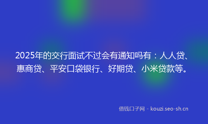 2025年的交行面试不过会有通知吗有：人人贷、惠商贷、平安口袋银行、好期贷、小米贷款等。