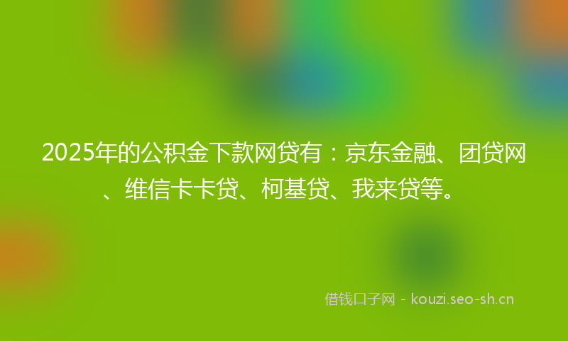 2025年的公积金下款网贷有：京东金融、团贷网、维信卡卡贷、柯基贷、我来贷等。
