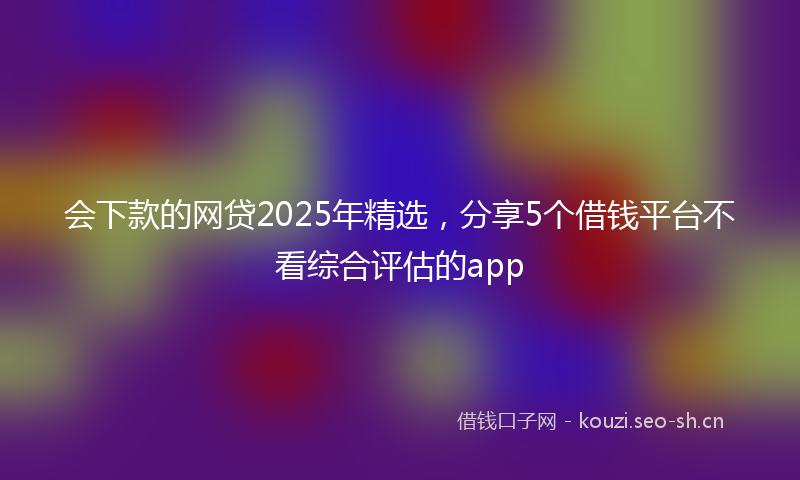 会下款的网贷2025年精选，分享5个借钱平台不看综合评估的app