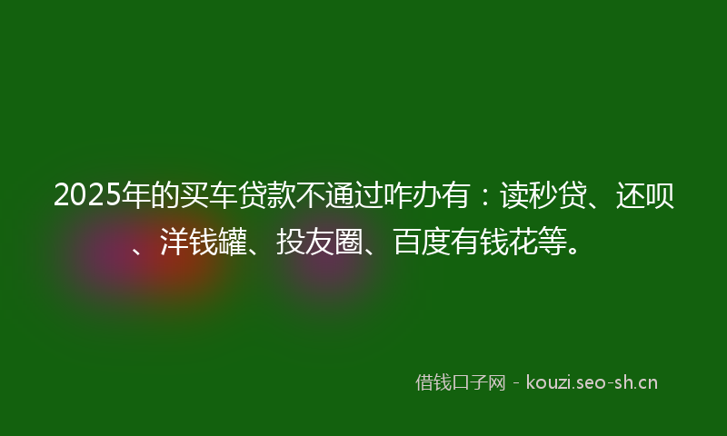 2025年的买车贷款不通过咋办有:读秒贷、还呗、洋钱罐、投友圈、百度有钱花等。
