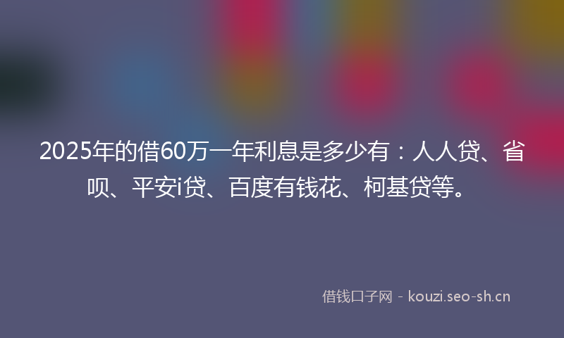 2025年的借60万一年利息是多少有：人人贷、省呗、平安i贷、百度有钱花、柯基贷等。
