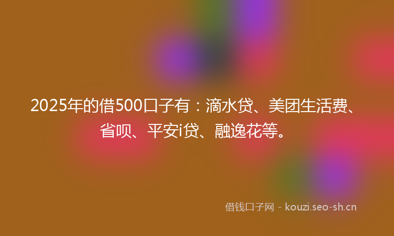 2025年的借500口子有：滴水贷、美团生活费、省呗、平安i贷、融逸花等。