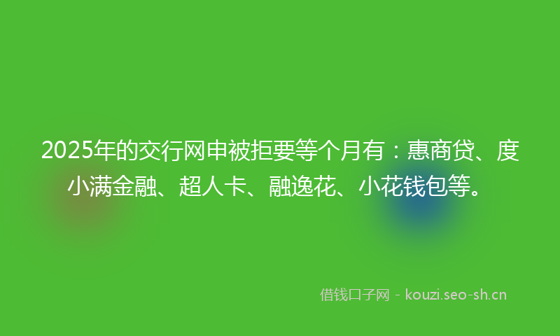 2025年的交行网申被拒要等个月有：惠商贷、度小满金融、超人卡、融逸花、小花钱包等。