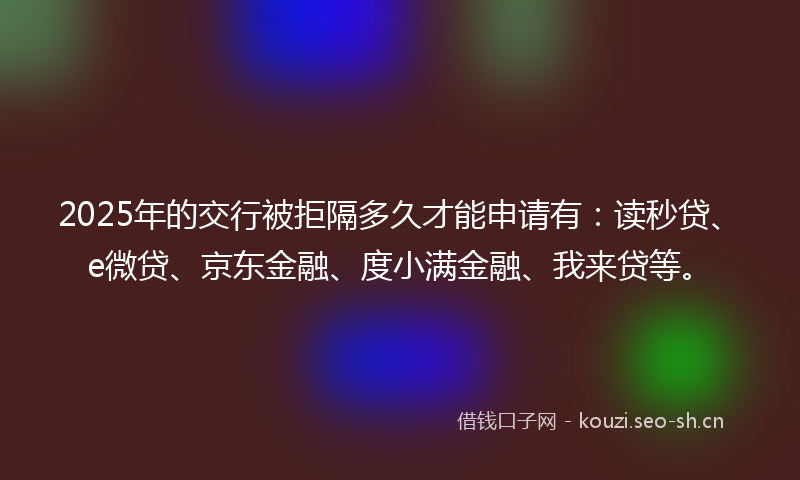 2025年的交行被拒隔多久才能申请有：读秒贷、e微贷、京东金融、度小满金融、我来贷等。