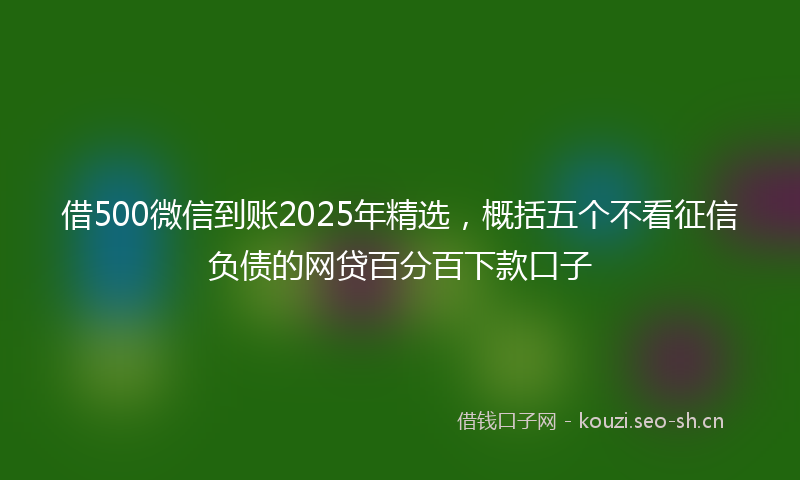 借500微信到账2025年精选，概括五个不看征信负债的网贷百分百下款口子