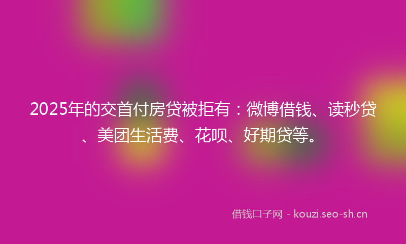 2025年的交首付房贷被拒有：微博借钱、读秒贷、美团生活费、花呗、好期贷等。