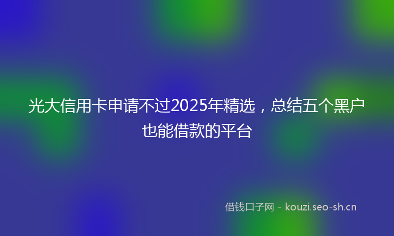 光大信用卡申请不过2025年精选,总结五个黑户也能借款的平台