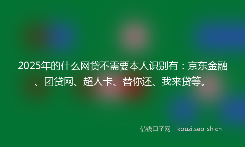 2025年的什么网贷不需要本人识别有：京东金融、团贷网、超人卡、替你还、我来贷等。