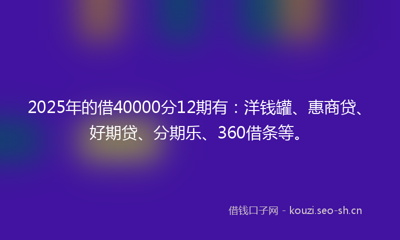 2025年的借40000分12期有：洋钱罐、惠商贷、好期贷、分期乐、360借条等。