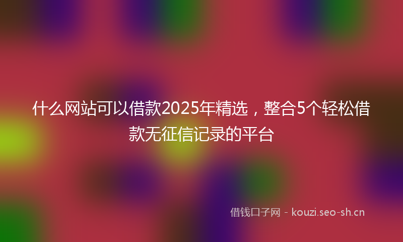 什么网站可以借款2025年精选，整合5个轻松借款无征信记录的平台