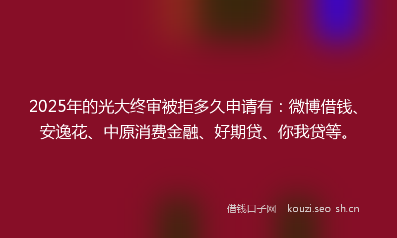 2025年的光大终审被拒多久申请有：微博借钱、安逸花、中原消费金融、好期贷、你我贷等。