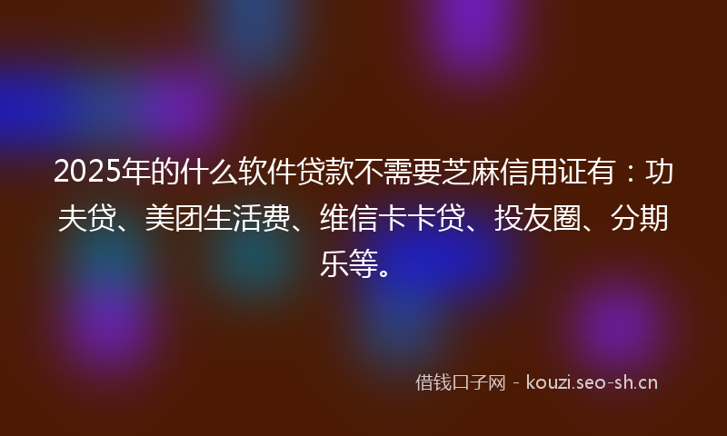 2025年的什么软件贷款不需要芝麻信用证有：功夫贷、美团生活费、维信卡卡贷、投友圈、分期乐等。