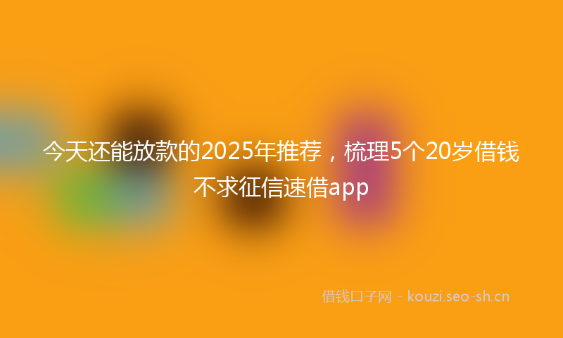 今天还能放款的2025年推荐，梳理5个20岁借钱不求征信速借app