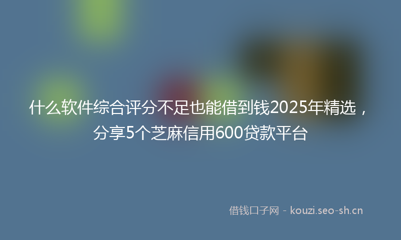 什么软件综合评分不足也能借到钱2025年精选，分享5个芝麻信用600贷款平台