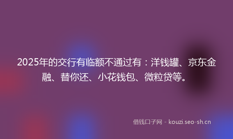 2025年的交行有临额不通过有：洋钱罐、京东金融、替你还、小花钱包、微粒贷等。