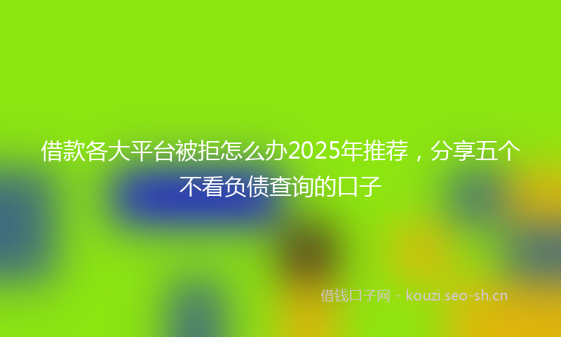 借款各大平台被拒怎么办2025年推荐,分享五个不看负债查询的口子