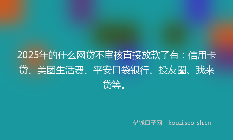 2025年的什么网贷不审核直接放款了有：信用卡贷、美团生活费、平安口袋银行、投友圈、我来贷等。