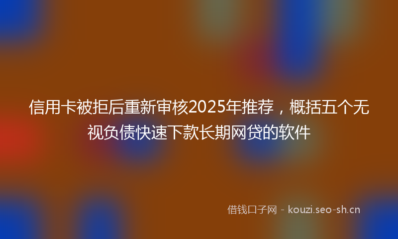 信用卡被拒后重新审核2025年推荐，概括五个无视负债快速下款长期网贷的软件