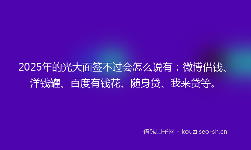 2025年的光大面签不过会怎么说有：微博借钱、洋钱罐、百度有钱花、随身贷、我来贷等。