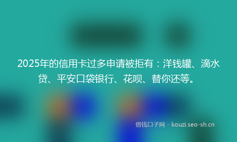 2025年的信用卡过多申请被拒有：洋钱罐、滴水贷、平安口袋银行、花呗、替你还等。