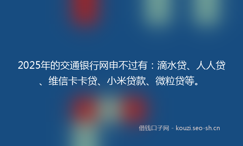 2025年的交通银行网申不过有：滴水贷、人人贷、维信卡卡贷、小米贷款、微粒贷等。