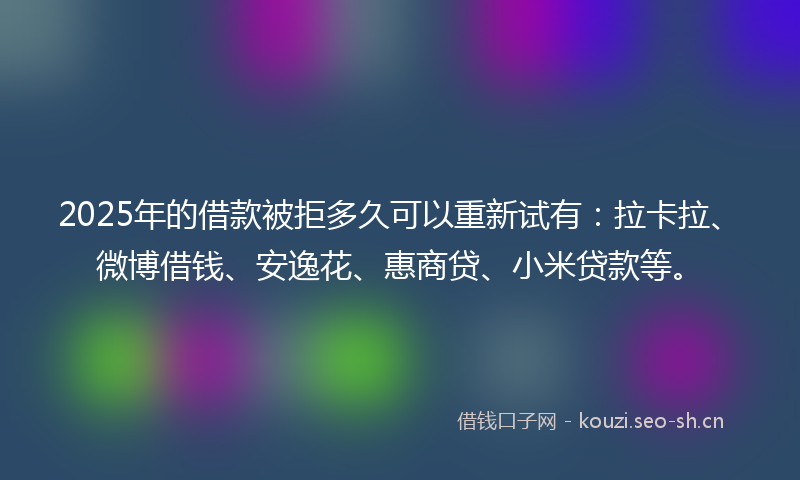2025年的借款被拒多久可以重新试有：拉卡拉、微博借钱、安逸花、惠商贷、小米贷款等。