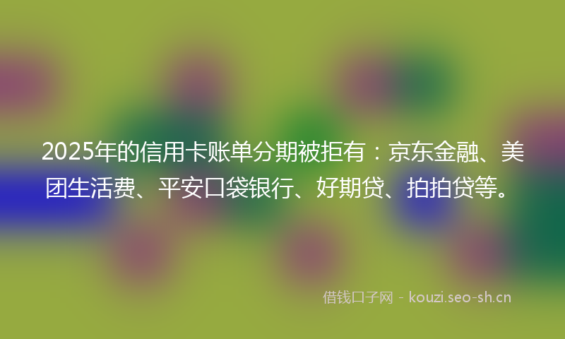 2025年的信用卡账单分期被拒有：京东金融、美团生活费、平安口袋银行、好期贷、拍拍贷等。