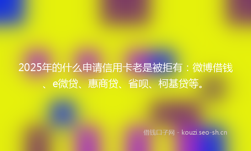 2025年的什么申请信用卡老是被拒有:微博借钱、e微贷、惠商贷、省呗、柯基贷等。