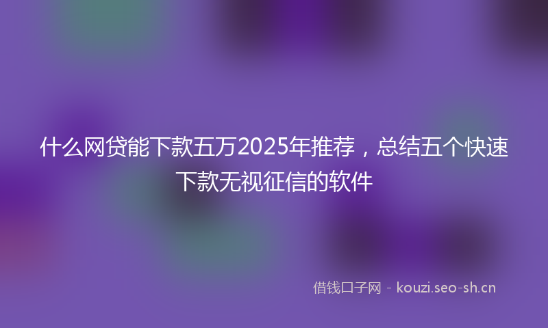 什么网贷能下款五万2025年推荐，总结五个快速下款无视征信的软件