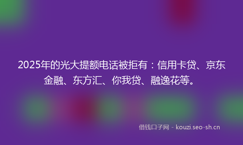 2025年的光大提额电话被拒有：信用卡贷、京东金融、东方汇、你我贷、融逸花等。