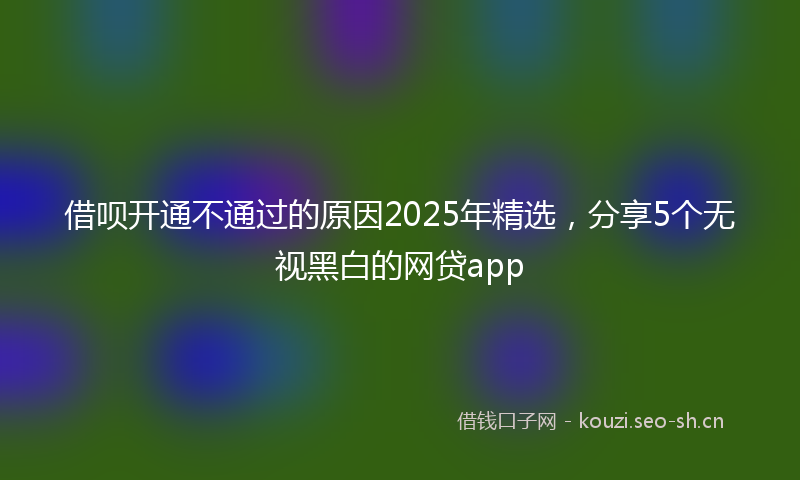 借呗开通不通过的原因2025年精选，分享5个无视黑白的网贷app