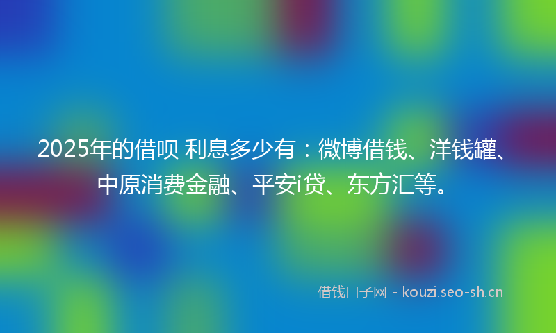 2025年的借呗 利息多少有：微博借钱、洋钱罐、中原消费金融、平安i贷、东方汇等。
