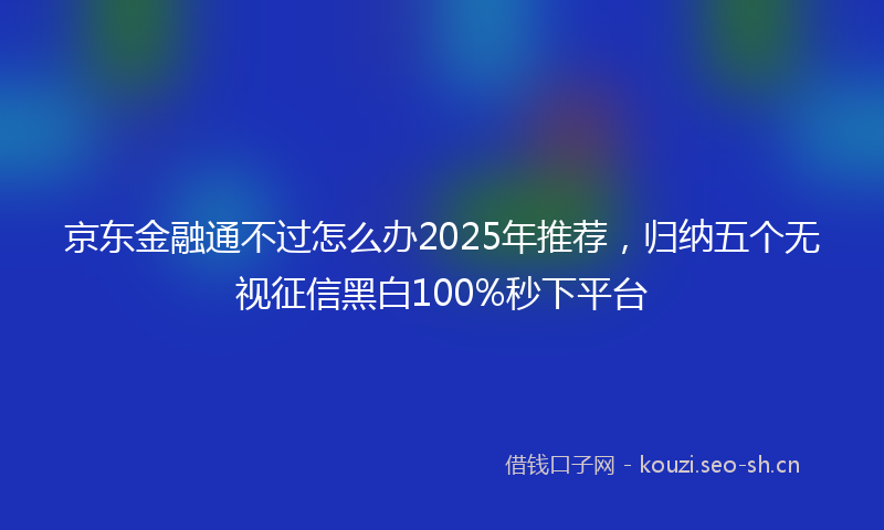 京东金融通不过怎么办2025年推荐，归纳五个无视征信黑白100%秒下平台