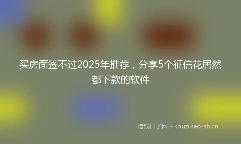 买房面签不过2025年推荐，分享5个征信花居然都下款的软件