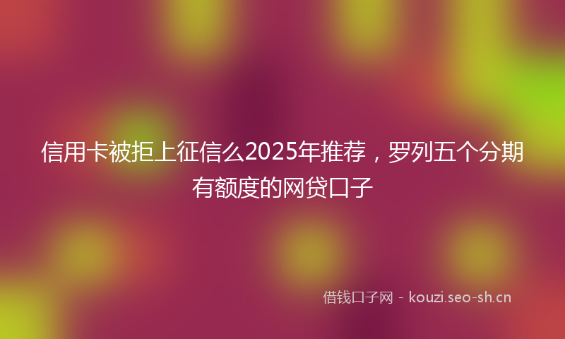信用卡被拒上征信么2025年推荐，罗列五个分期有额度的网贷口子