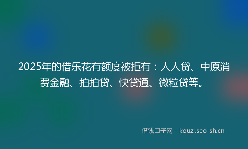 2025年的借乐花有额度被拒有：人人贷、中原消费金融、拍拍贷、快贷通、微粒贷等。