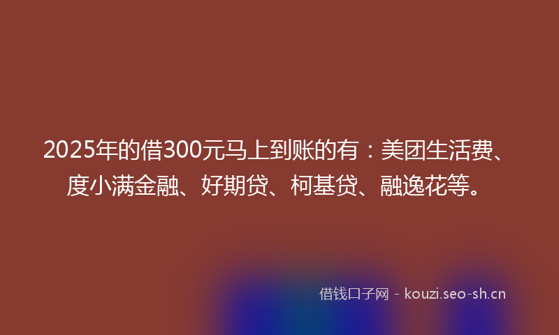 2025年的借300元马上到账的有：美团生活费、度小满金融、好期贷、柯基贷、融逸花等。