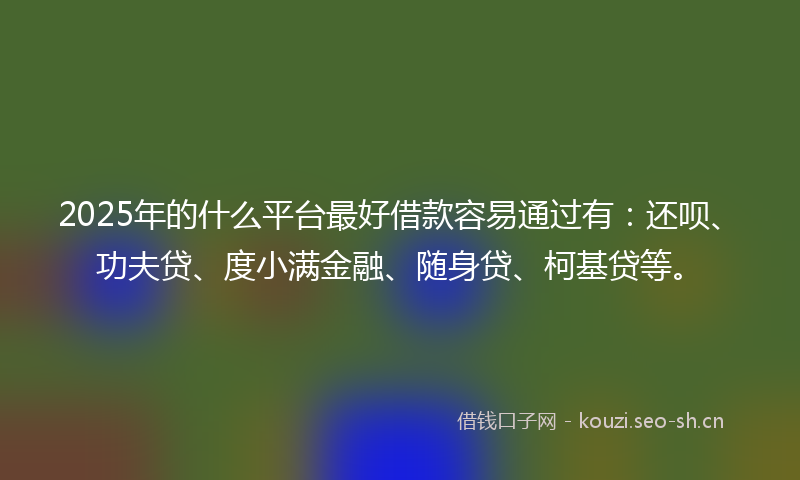 2025年的什么平台最好借款容易通过有：还呗、功夫贷、度小满金融、随身贷、柯基贷等。
