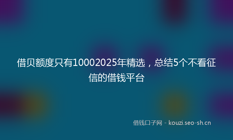 借贝额度只有10002025年精选，总结5个不看征信的借钱平台