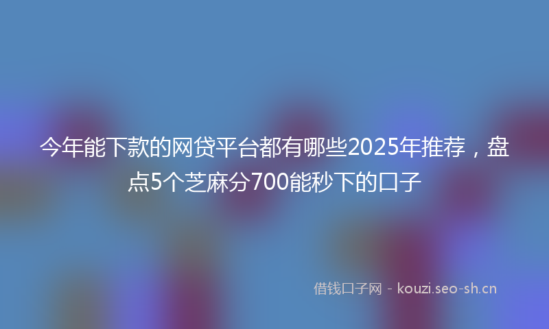 今年能下款的网贷平台都有哪些2025年推荐，盘点5个芝麻分700能秒下的口子