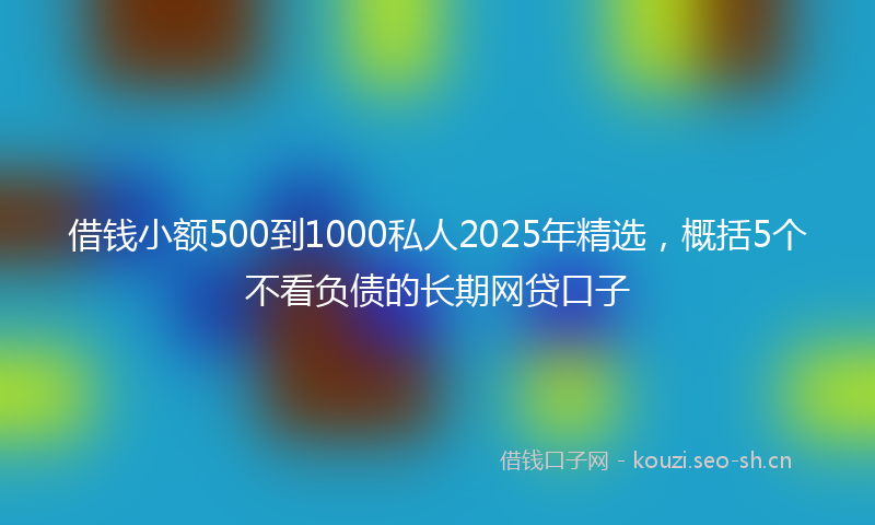 借钱小额500到1000私人2025年精选，概括5个不看负债的长期网贷口子