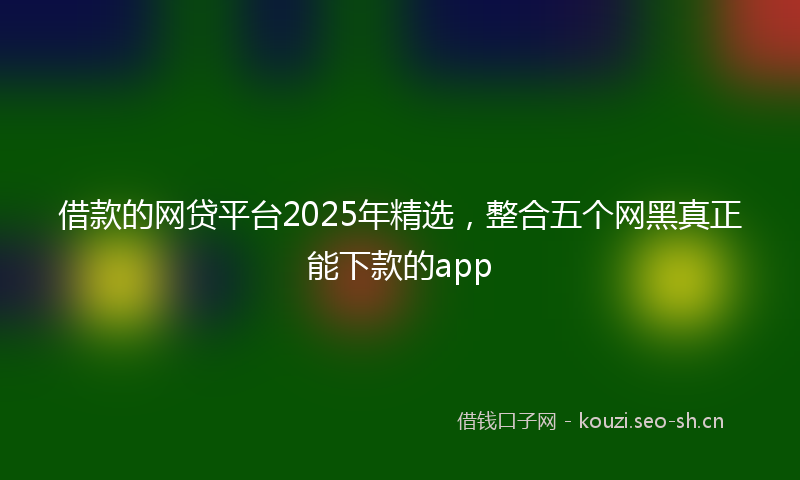 借款的网贷平台2025年精选，整合五个网黑真正能下款的app