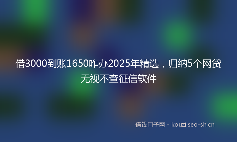 借3000到账1650咋办2025年精选，归纳5个网贷无视不查征信软件