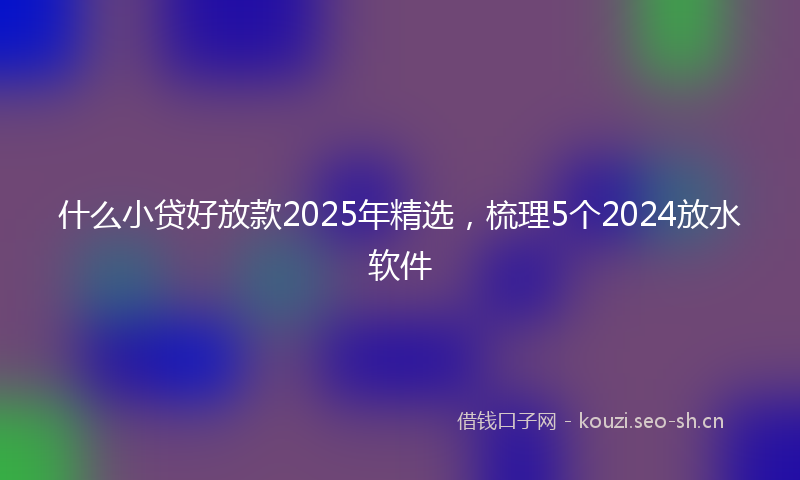 什么小贷好放款2025年精选，梳理5个2024放水软件