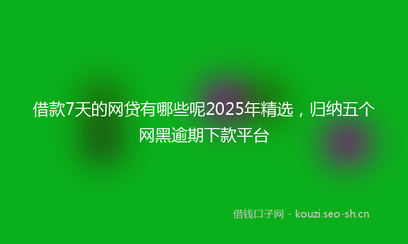 借款7天的网贷有哪些呢2025年精选，归纳五个网黑逾期下款平台