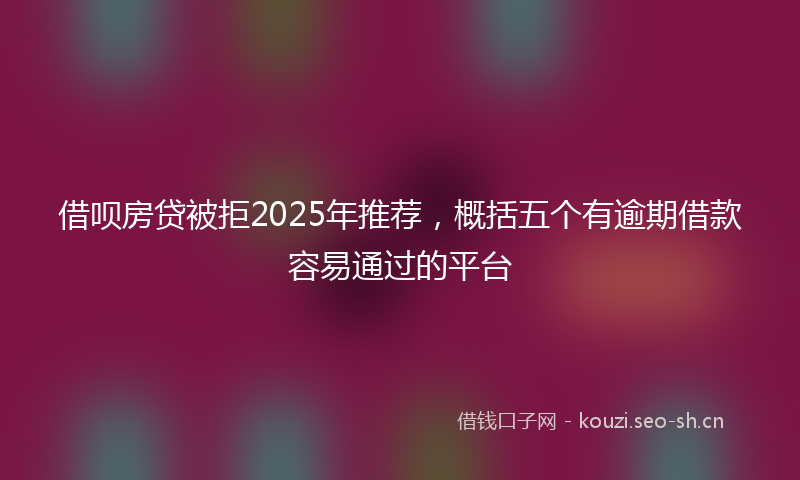 借呗房贷被拒2025年推荐，概括五个有逾期借款容易通过的平台