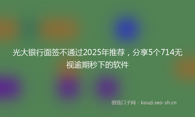 光大银行面签不通过2025年推荐，分享5个714无视逾期秒下的软件
